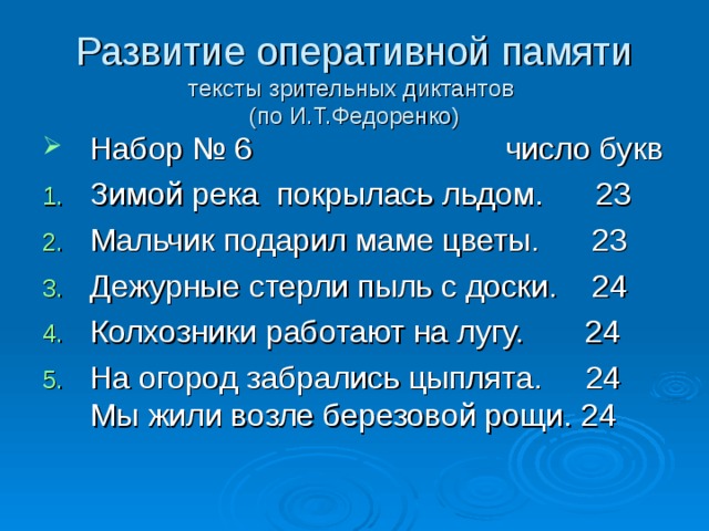 Развитие оперативной памяти  тексты зрительных диктантов  (по И.Т.Федоренко) Набор № 6 число букв Зимой река покрылась льдом. 23 Мальчик подарил маме цветы. 23 Дежурные стерли пыль с доски. 24 Колхозники работают на лугу. 24 На огород забрались цыплята. 24 Мы жили возле березовой рощи. 24   