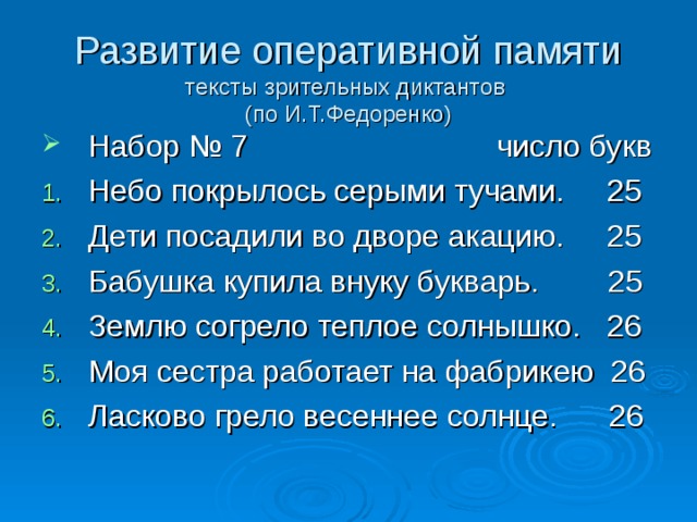 Развитие оперативной памяти  тексты зрительных диктантов  (по И.Т.Федоренко) Набор № 7 число букв Небо покрылось серыми тучами. 25 Дети посадили во дворе акацию. 25 Бабушка купила внуку букварь. 25 Землю согрело теплое солнышко. 26 Моя сестра работает на фабрикею 26 Ласково грело весеннее солнце. 26 