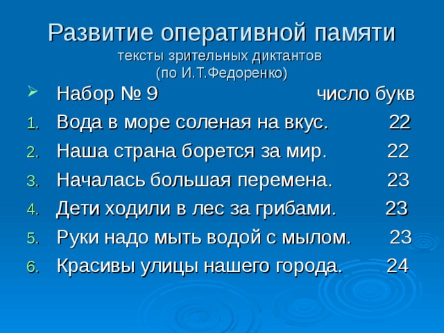 Развитие оперативной памяти  тексты зрительных диктантов  (по И.Т.Федоренко) Набор № 9 число букв Вода в море соленая на вкус. 22 Наша страна борется за мир. 22 Началась большая перемена. 23 Дети ходили в лес за грибами. 23 Руки надо мыть водой с мылом. 23 Красивы улицы нашего города. 24 