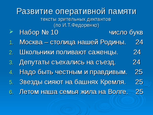 Развитие оперативной памяти  тексты зрительных диктантов  (по И.Т.Федоренко) Набор № 10 число букв Москва – столица нашей Родины. 24 Школьники поливают саженцы. 24 Депутаты съехались на съезд. 24 Надо быть честным и правдивым. 25 Звезды сияют на башнях Кремля. 25 Летом наша семья жила на Волге. 25  