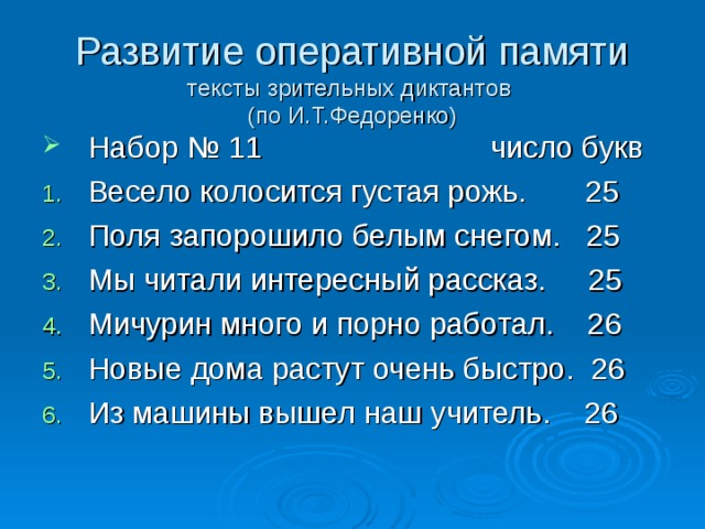 Развитие оперативной памяти  тексты зрительных диктантов  (по И.Т.Федоренко) Набор № 11 число букв Весело колосится густая рожь. 25 Поля запорошило белым снегом. 25 Мы читали интересный рассказ. 25 Мичурин много и порно работал. 26 Новые дома растут очень быстро. 26 Из машины вышел наш учитель. 26 