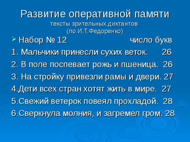 Развитие оперативной памяти  тексты зрительных диктантов  (по И.Т.Федоренко) Набор № 12 число букв 1. Мальчики принесли сухих веток. 26 2. В поле поспевает рожь и пшеница. 26 3. На стройку привезли рамы и двери. 27 4.Дети всех стран хотят жить в мире. 27 5.Свежий ветерок повеял прохладой. 28 6.Сверкнула молния, и загремел гром. 28 