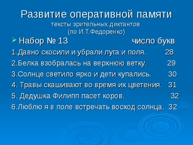 Развитие оперативной памяти  тексты зрительных диктантов  (по И.Т.Федоренко) Набор № 13 число букв 1.Давно скосили и убрали луга и поля. 28 2.Белка взобралась на верхнюю ветку. 29 3.Солнце светило ярко и дети купались. 30 4. Травы скашивают во время их цветения. 31 5. Дедушка Филипп пасет коров. 32 6.Люблю я в поле встречать восход солнца. 32 