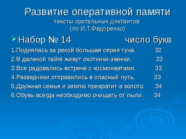 Развитие оперативной памяти  тексты зрительных диктантов  (по И.Т.Федоренко) Набор № 14 число букв 1.Поднялась за рекой большая серая туча. 32 2.В далекой тайге живут охотники-эвенки. 33 3.Все радовались встрече с космонавтами. 33 4.Разведчики отправились в опасный путь. 33 5.Дружная семья и землю превратит в золото. 34 6.Обувь всегда необходимо очищать от пыли. 34 