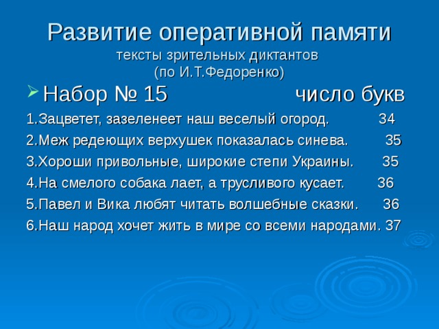 Развитие оперативной памяти  тексты зрительных диктантов  (по И.Т.Федоренко) Набор № 15 число букв 1.Зацветет, зазеленеет наш веселый огород. 34 2.Меж редеющих верхушек показалась синева. 35 3.Хороши привольные, широкие степи Украины. 35 4.На смелого собака лает, а трусливого кусает. 36 5.Павел и Вика любят читать волшебные сказки. 36 6.Наш народ хочет жить в мире со всеми народами. 37 