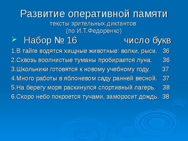 Развитие оперативной памяти  тексты зрительных диктантов  (по И.Т.Федоренко) Набор № 16 число букв 1.В тайге водятся хищные животные: волки, рыси. 36 2.Сквозь воолнистые туманы пробирается луна. 36 3.Школьники готовятся к новому учебному году. 37 4.Много работы в яблоневом саду ранней весной. 37 5.На берегу моря раскинулся спортивный лагерь. 38 6.Скоро небо покроется тучами, заморосит дождь. 38 