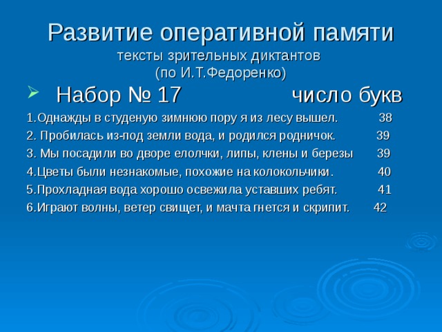 Развитие оперативной памяти  тексты зрительных диктантов  (по И.Т.Федоренко) Набор № 17 число букв 1.Однажды в студеную зимнюю пору я из лесу вышел. 38 2. Пробилась из-под земли вода, и родился родничок. 39 3. Мы посадили во дворе елолчки, липы, клены и березы 39 4.Цветы были незнакомые, похожие на колокольчики. 40 5.Прохладная вода хорошо освежила уставших ребят. 41 6.Играют волны, ветер свищет, и мачта гнется и скрипит. 42 