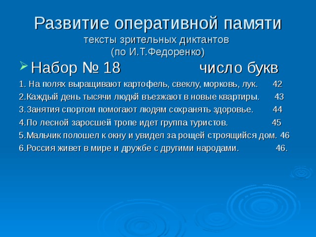 Развитие оперативной памяти  тексты зрительных диктантов  (по И.Т.Федоренко) Набор № 18 число букв 1. На полях выращивают картофель, свеклу, морковь, лук. 42 2.Каждый день тысячи людкй въезжают в новые квартиры. 43 3.Занятия спортом помогают людям сохранять здоровье. 44 4.По лесной заросшей тропе идет группа туристов. 45 5.Мальчик полошел к окну и увидел за рощей строящийся дом. 46 6.Россия живет в мире и дружбе с другими народами. 46. 