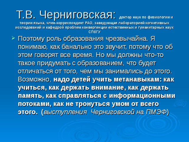 Т.В. Черниговская: доктор наук по физиологии и теории языка, член-корреспондент РАО, заведующая лабораторией когнитивных исследований и кафедрой проблем конвергенции естественных и гуманитарных наук СПбГУ Поэтому роль образования чрезвычайна. Я понимаю, как банально это звучит, потому что об этом говорят все время. Но мы должны что-то такое придумать с образованием, что будет отличаться от того, чем мы занимались до этого. Возможно,  надо детей учить метанавыкам: как учиться, как держать внимание, как держать память, как справляться с информационными потоками, как не тронуться умом от всего этого. ( выступления Черниговской на ПМЭФ )    