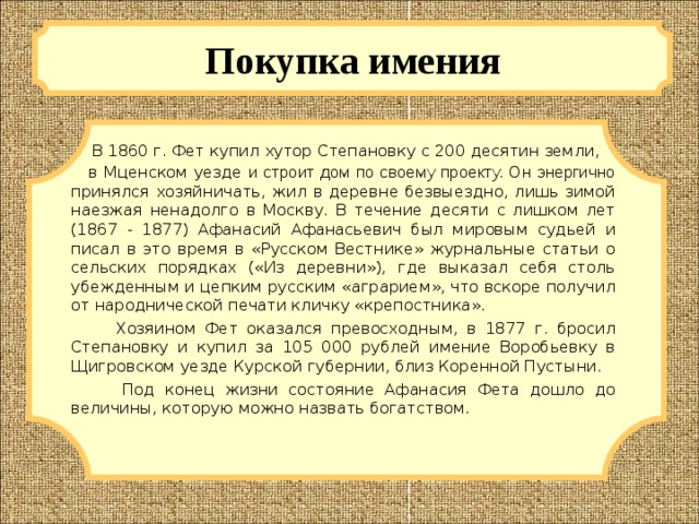 Покупка имения  В 1860 г. Фет купил хутор Степановку с 200 десятин земли, в Мценском уезде и строит дом по своему проекту. Он энергично принялся хозяйничать, жил в деревне безвыездно, лишь зимой наезжая ненадолго в Москву. В течение десяти с лишком лет (1867 - 1877) Афанасий Афанасьевич был мировым судьей и писал в это время в «Русском Вестнике» журнальные статьи о сельских порядках («Из деревни»), где выказал себя столь убежденным и цепким русским «аграрием», что вскоре получил от народнической печати кличку «крепостника».  Хозяином Фет оказался превосходным, в 1877 г. бросил Степановку и купил за 105 000 рублей имение Воробьевку в Щигровском уезде Курской губернии, близ Коренной Пустыни.  Под конец жизни состояние Афанасия Фета дошло до величины, которую можно назвать богатством.  