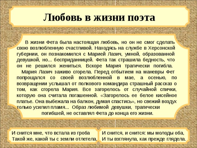 Любовь в жизни поэта   В жизни Фета была настоящая любовь, но он не смог сделать  свою возлюбленную счастливой. Находясь на службе в Херсонской  губернии, он познакомился с Марией Лазич, умной, образованной  девушкой, но... бесприданницей. Фета так страшила бедность, что  он не решился жениться. Вскоре Мария трагически погибла.     Мария Лазич заживо сгорела. Перед отбытием на маневры Фет  попрощался со своей возлюбленной в мае, а осенью, по возвращении услышал от полкового командира страшный рассказ о том, как сгорела Мария. Все загорелось от случайной спички, которую она считала погашенной. «Загорелось ее белое кисейное платье. Она выбежала на балкон, думая спастись», но свежий воздух только усилил пламя... Образ любимой девушки, трагически  погибшей, не оставлял Фета до конца его жизни. И снится мне, что встала из гроба  Такой же, какой ты с земли отлетела. И снится, и снится: мы молоды оба,  И ты взглянула, как прежде глядела. 