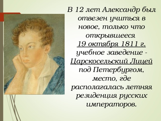 В 12 лет Александр был отвезен учиться в новое, только что открывшееся 19 октября 1811 г. учебное заведение - Царскосельский Лицей под Петербургом, место, где располагалась летняя резиденция русских императоров. 