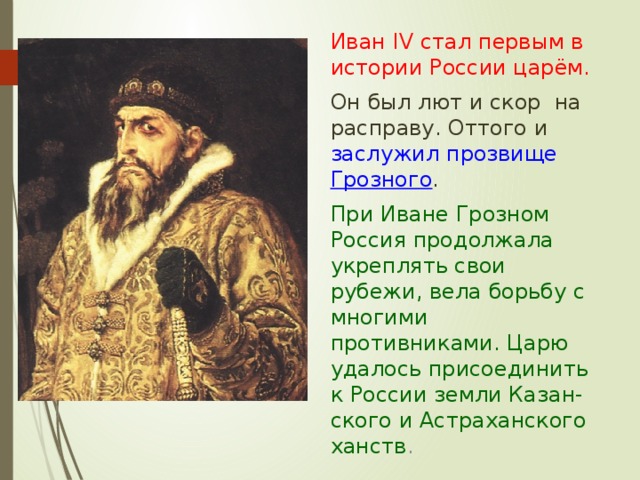  Иван IV стал первым в истории России царём.  Он был лют и скор на расправу. Оттого и заслужил прозвище Грозного .   При Иване Грозном Россия продолжала укреплять свои рубежи, вела борьбу с многими противниками. Царю удалось присоединить к России земли Казан-ского и Астраханского ханств . 