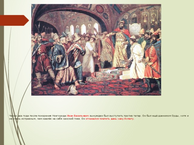  Через два года после покорения Новгорода Иван Васильевич вынужден был выступить против татар. Он был ещё данником Орды, хотя и не очень исправным, чем навлёк на себя ханский гнев. Он отказался платить дань хану Ахмату . 