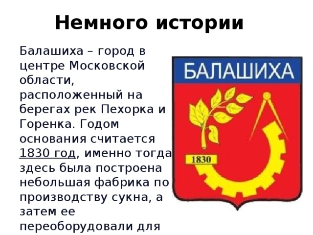 Немного истории Балашиха – город в центре Московской области, расположенный на берегах рек Пехорка и Горенка. Годом основания считается 1830 год , именно тогда здесь была построена небольшая фабрика по производству сукна, а затем ее переоборудовали для производства хлопчатобумажных тканей 