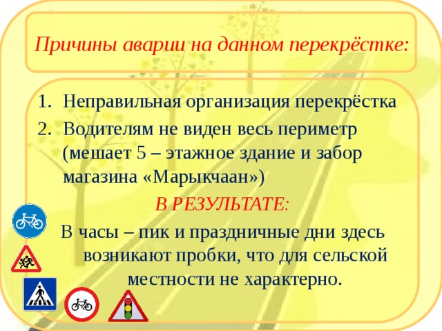 Причины аварии на данном перекрёстке: Неправильная организация перекрёстка Водителям не виден весь периметр (мешает 5 – этажное здание и забор магазина «Марыкчаан») В РЕЗУЛЬТАТЕ: В часы – пик и праздничные дни здесь возникают пробки, что для сельской местности не характерно. 