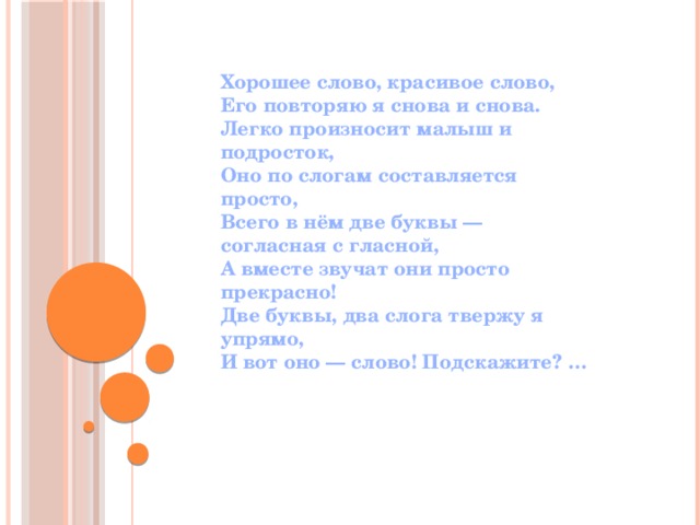 Хорошее слово, красивое слово,  Его повторяю я снова и снова.  Легко произносит малыш и подросток,  Оно по слогам составляется просто,  Всего в нём две буквы — согласная с гласной,  А вместе звучат они просто прекрасно!  Две буквы, два слога твержу я упрямо,  И вот оно — слово! Подскажите? … 