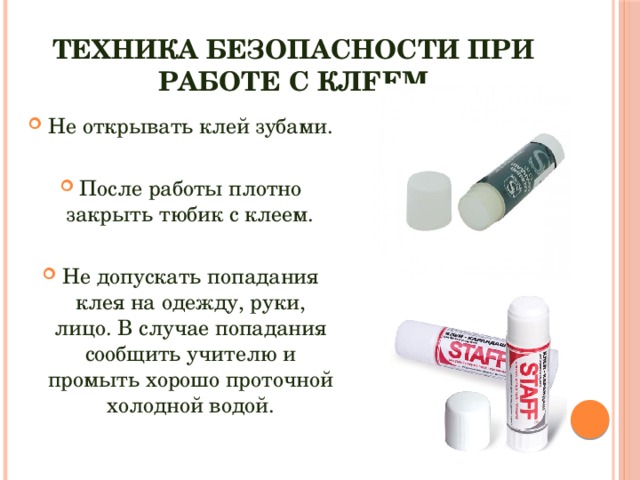 Техника безопасности при работе с клеем Не открывать клей зубами. После работы плотно закрыть тюбик с клеем. Не допускать попадания клея на одежду, руки, лицо. В случае попадания сообщить учителю и промыть хорошо проточной холодной водой. 