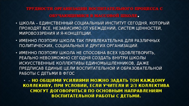 ТРУДНОСТИ ОРГАНИЗАЦИИ ВОСПИТАТЕЛЬНОГО ПРОЦЕССА С ОБУЧАЮЩИМИСЯ В МАССОВОЙ ШКОЛЕ . ШКОЛА – ЕДИНСТВЕННЫЙ СОЦИАЛЬНЫЙ ИНСТИТУТ СЕГОДНЯ, КОТОРЫЙ ПРОХОДЯТ ВСЕ, НЕЗАВИСИМО ОТ УБЕЖДЕНИЙ, СИСТЕМ ЦЕННОСТЕЙ, МИРОВОЗЗРЕНИЯ И Я-КОНЦЕПЦИИ. ИМЕННО ПОЭТОМУ ШКОЛА ТАК ПРИВЛЕКАТЕЛЬНА ДЛЯ РАЗЛИЧНЫХ ПОЛИТИЧЕСКИХ, СОЦИАЛЬНЫХ И ДРУГИХ ОРГАНИЗАЦИЙ. ИМЕННО ПОЭТОМУ ШКОЛА НЕ СПОСОБНА ВСЕХ УДОВЛЕТВОРИТЬ, РЕАЛЬНО НЕВОЗМОЖНО СЕГОДНЯ СОЗДАТЬ ВНУТРИ ШКОЛЫ ИСКУССТВЕННЫЕ КОЛЛЕКТИВЫ ЕДИНОМЫШЛЕННИКОВ, ДАЖЕ ПРЕДПИСАВ ЕДИНЫЕ ЦЕЛИ ВОСПИТАТЕЛЬНОЙ И ОБРАЗОВАТЕЛЬНОЙ РАБОТЫ С ДЕТЬМИ В ФГОС – НО ОБЩИМИ УСИЛИЯМИ МОЖНО ЗАДАТЬ ТОН КАЖДОМУ КОЛЛЕКИВУ, ПРИ УСЛОВИИ, ЕСЛИ УЧИТЕЛЯ И 2/3 КОЛЛЕКТИВА СМОГУТ ДОГОВОРИТЬСЯ ПО ОСНОВНЫМ НАПРАВЛЕНИЯМ ВОСПИТАТЕЛЬНОЙ РАБОТЫ С ДЕТЬМИ.  