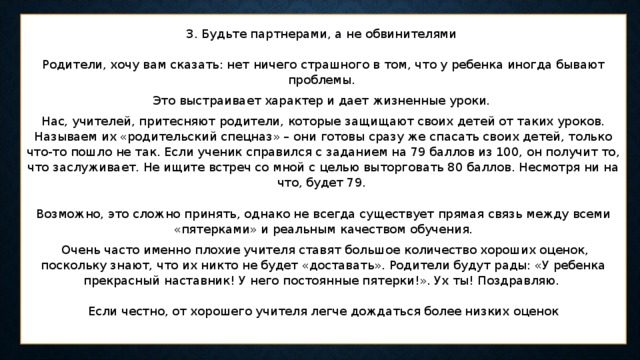 3. Будьте партнерами, а не обвинителями    Родители, хочу вам сказать: нет ничего страшного в том, что у ребенка иногда бывают проблемы. Это выстраивает характер и дает жизненные уроки. Нас, учителей, притесняют родители, которые защищают своих детей от таких уроков. Называем их «родительский спецназ» – они готовы сразу же спасать своих детей, только что-то пошло не так. Если ученик справился с заданием на 79 баллов из 100, он получит то, что заслуживает. Не ищите встреч со мной с целью выторговать 80 баллов. Несмотря ни на что, будет 79.    Возможно, это сложно принять, однако не всегда существует прямая связь между всеми «пятерками» и реальным качеством обучения.  Очень часто именно плохие учителя ставят большое количество хороших оценок, поскольку знают, что их никто не будет «доставать». Родители будут рады: «У ребенка прекрасный наставник! У него постоянные пятерки!». Ух ты! Поздравляю.    Если честно, от хорошего учителя легче дождаться более низких оценок   