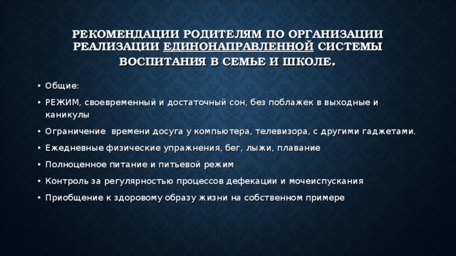 РЕКОМЕНДАЦИИ РОДИТЕЛЯМ ПО ОРГАНИЗАЦИИ РЕАЛИЗАЦИИ ЕДИНОНАПРАВЛЕННОЙ СИСТЕМЫ ВОСПИТАНИЯ В СЕМЬЕ И ШКОЛЕ . Общие: РЕЖИМ, своевременный и достаточный сон, без поблажек в выходные и каникулы Ограничение времени досуга у компьютера, телевизора, с другими гаджетами. Ежедневные физические упражнения, бег, лыжи, плавание Полноценное питание и питьевой режим Контроль за регулярностью процессов дефекации и мочеиспускания Приобщение к здоровому образу жизни на собственном примере 