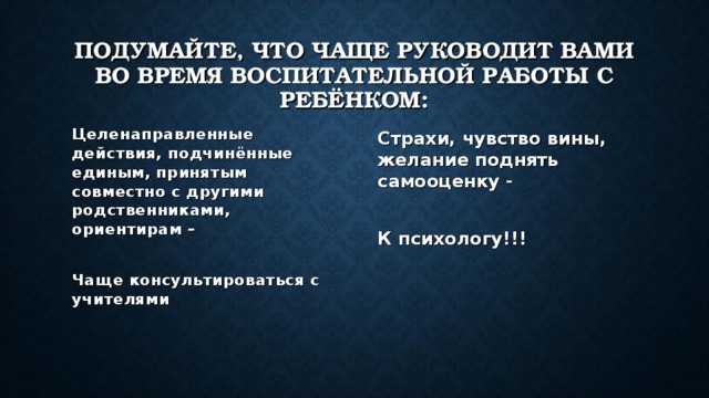 ПОДУМАЙТЕ, ЧТО ЧАЩЕ РУКОВОДИТ ВАМИ ВО ВРЕМЯ ВОСПИТАТЕЛЬНОЙ РАБОТЫ С РЕБЁНКОМ: Целенаправленные действия, подчинённые единым, принятым совместно с другими родственниками, ориентирам –  Чаще консультироваться с учителями Страхи, чувство вины, желание поднять самооценку -  К психологу!!! 