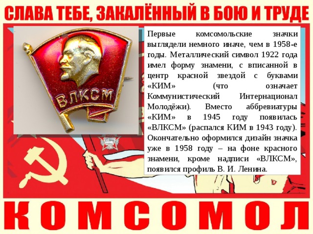 Первые комсомольские значки выглядели немного иначе, чем в 1958-е годы. Металлический символ 1922 года имел форму знамени, с вписанной в центр красной звездой с буквами «КИМ» (что означает Коммунистический Интернационал Молодёжи). Вместо аббревиатуры «КИМ» в 1945 году появилась «ВЛКСМ» (распался КИМ в 1943 году). Окончательно оформился дизайн значка уже в 1958 году – на фоне красного знамени, кроме надписи «ВЛКСМ», появился профиль В. И. Ленина. 