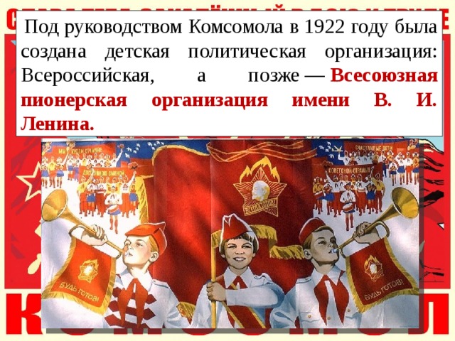   Под руководством Комсомола в 1922 году была создана детская политическая организация: Всероссийская, а позже —   Всесоюзная пионерская организация имени В. И. Ленина. 