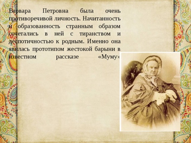 Варвара Петровна была очень противоречивой личность. Начитанность и образованность странным образом сочетались в ней с тиранством и деспотичностью к родным. Именно она явилась прототипом жестокой барыни в известном рассказе «Муму»    