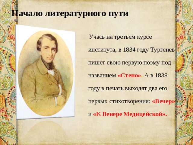Начало литературного пути    Учась на третьем курсе института, в 1834 году Тургенев пишет свою первую поэму под названием «Стено» . А в 1838 году в печать выходят два его первых стихотворения: «Вечер» и «К Венере Медицейской». 