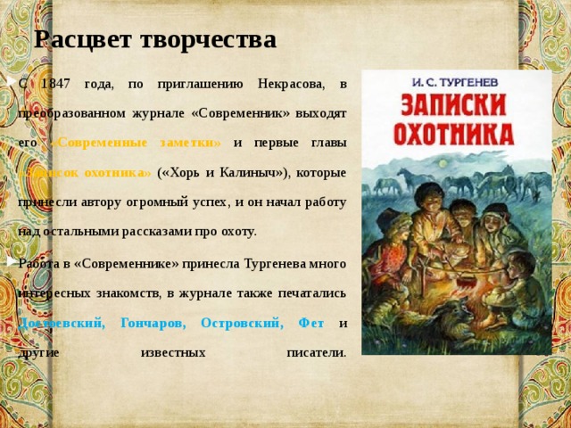 Расцвет творчества   С 1847 года, по приглашению Некрасова, в преобразованном журнале «Современник» выходят его «Современные заметки» и первые главы «Записок охотника» («Хорь и Калиныч»), которые принесли автору огромный успех, и он начал работу над остальными рассказами про охоту. Работа в «Современнике» принесла Тургенева много интересных знакомств, в журнале также печатались Достоевский, Гончаров, Островский, Фет и другие известных писатели.   