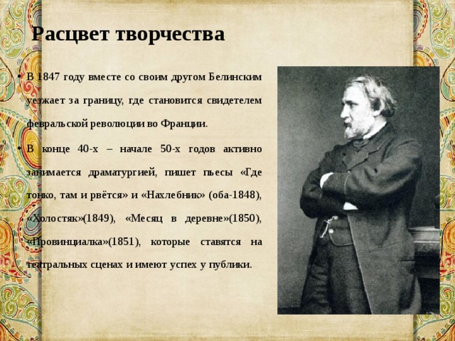 Расцвет творчества   В 1847 году вместе со своим другом Белинским уезжает за границу, где становится свидетелем февральской революции во Франции. В конце 40-х – начале 50-х годов активно занимается драматургией, пишет пьесы «Где тонко, там и рвётся» и «Нахлебник» (оба-1848), «Холостяк»(1849), «Месяц в деревне»(1850), «Провинциалка»(1851), которые ставятся на театральных сценах и имеют успех у публики. 