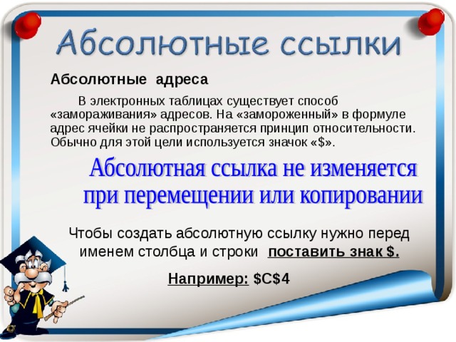 Абсолютные адреса  В электронных таблицах существует способ «замораживания» адресов. На «замороженный» в формуле адрес ячейки не распространяется принцип относительности. Обычно для этой цели используется значок « $ ». Чтобы создать абсолютную ссылку нужно перед именем столбца и строки поставить знак $ . Например:  $C$4  