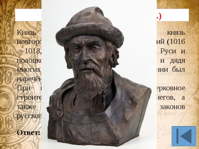 Исторический портрет (10 б.) Князь ростовский (987—1010), князь новгородский (1010—1034), князь киевский (1016—1018, 1019—1054). Сын крестителя Руси и полоцкой княжны Рогнеды, отец, дед и дядя многих правителей Европы. При крещении был наречён Георгием. При нем началось активное церковное строительство, завершен разгром печенегов, а также составлен первый известный свод законов русского права. Ответ: Ярослав Мудрый 