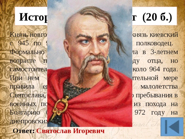 Исторический портрет (20 б.) Князь новгородский в 945—969 годах, князь киевский с 945 по 972 год, прославился как полководец. Формально стал наследником престола в 3-летнем возрасте после гибели в 945 году отца, но самостоятельное правление началось около 964 года. При нем Киевской Русью в значительной мере правила его мать, сначала из-за малолетства Святослава, затем из-за его постоянного пребывания в военных походах. При возвращении из похода на Болгарию был убит печенегами в 972 году на днепровских порогах. Ответ: Святослав Игоревич 
