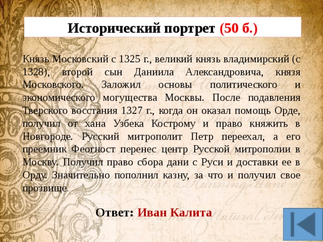 Исторический портрет (50 б.) Князь Московский с 1325 г., великий князь владимирский (с 1328), второй сын Даниила Александровича, князя Московского. Заложил основы политического и экономического могущества Москвы. После подавления Тверского восстания 1327 г., когда он оказал помощь Орде, получил от хана Узбека Кострому и право княжить в Новгороде. Русский митрополит Петр переехал, а его преемник Феогност перенес центр Русской митрополии в Москву. Получил право сбора дани с Руси и доставки ее в Орду. Значительно пополнил казну, за что и получил свое прозвище . Ответ: Иван Калита 