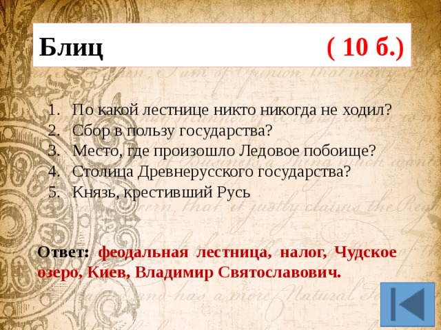 Блиц ( 10 б.) По какой лестнице никто никогда не ходил? Сбор в пользу государства? Место, где произошло Ледовое побоище? Столица Древнерусского государства? Князь, крестивший Русь Ответ: феодальная лестница, налог, Чудское озеро, Киев, Владимир Святославович. 