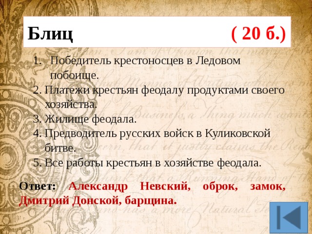 Блиц ( 20 б.)  Победитель крестоносцев в Ледовом побоище. Платежи крестьян феодалу продуктами своего хозяйства. Жилище феодала. Предводитель русских войск в Куликовской битве. Все работы крестьян в хозяйстве феодала. Ответ: Александр Невский, оброк, замок, Дмитрий Донской, барщина. 