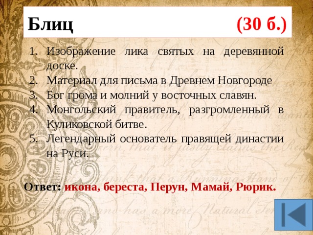 Блиц (30 б.) Изображение лика святых на деревянной доске. Материал для письма в Древнем Новгороде Бог грома и молний у восточных славян. Монгольский правитель, разгромленный в Куликовской битве. Легендарный основатель правящей династии на Руси. Ответ: икона, береста, Перун, Мамай, Рюрик. 
