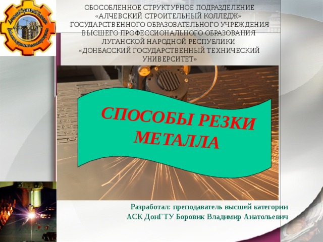  ОБОСОБЛЕННОЕ СТРУКТУРНОЕ ПОДРАЗДЕЛЕНИЕ  «АЛЧЕВСКИЙ СТРОИТЕЛЬНЫЙ КОЛЛЕДЖ»  ГОСУДАРСТВЕННОГО ОБРАЗОВАТЕЛЬНОГО УЧРЕЖДЕНИЯ ВЫСШЕГО ПРОФЕССИОНАЛЬНОГО ОБРАЗОВАНИЯ  ЛУГАНСКОЙ НАРОДНОЙ РЕСПУБЛИКИ  «ДОНБАССКИЙ ГОСУДАРСТВЕННЫЙ ТЕХНИЧЕСКИЙ УНИВЕРСИТЕТ »   СПОСОБЫ РЕЗКИ МЕТАЛЛА Разработал: преподаватель высшей категории АСК ДонГТУ Боровик Владимир Анатольевич   