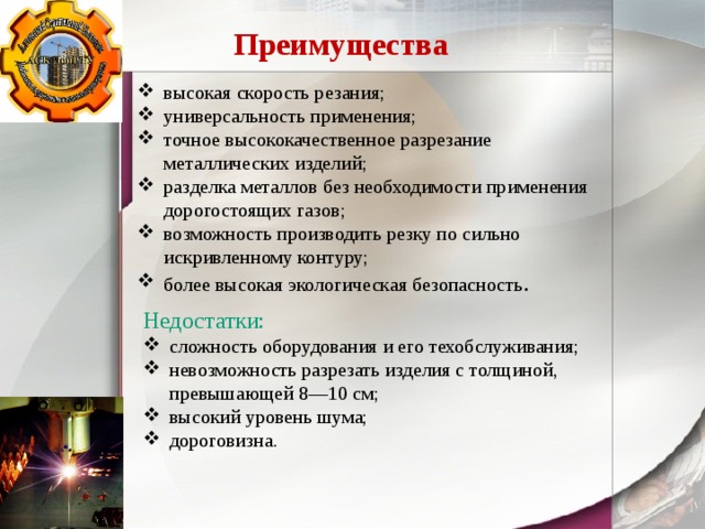 Преимущества высокая скорость резания; универсальность применения; точное высококачественное разрезание металлических изделий; разделка металлов без необходимости применения дорогостоящих газов; возможность производить резку по сильно искривленному контуру; более высокая экологическая безопасность . Недостатки: сложность оборудования и его техобслуживания; невозможность разрезать изделия с толщиной, превышающей 8—10 см; высокий уровень шума; дороговизна. 