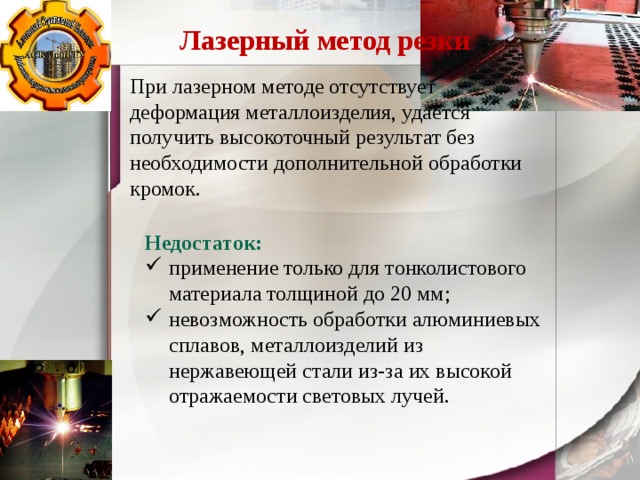 Лазерный метод резки При лазерном методе отсутствует деформация металлоизделия, удается получить высокоточный результат без необходимости дополнительной обработки кромок. Недостаток: применение только для тонколистового материала толщиной до 20 мм; невозможность обработки алюминиевых сплавов, металлоизделий из нержавеющей стали из-за их высокой отражаемости световых лучей. 