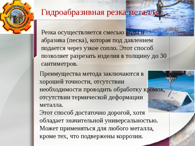 Гидроабразивная резка металла. Резка осуществляется смесью воды и абразива (песка), которая под давлением подается через узкое сопло. Этот способ позволяет разрезать изделия в толщину до 30 сантиметров. Преимущества метода заключаются в хорошей точности, отсутствии необходимости проводить обработку кромок, отсутствии термической деформации металла. Этот способ достаточно дорогой, хотя обладает значительной универсальностью. Может применяться для любого металла, кроме тех, что подвержены коррозии. 