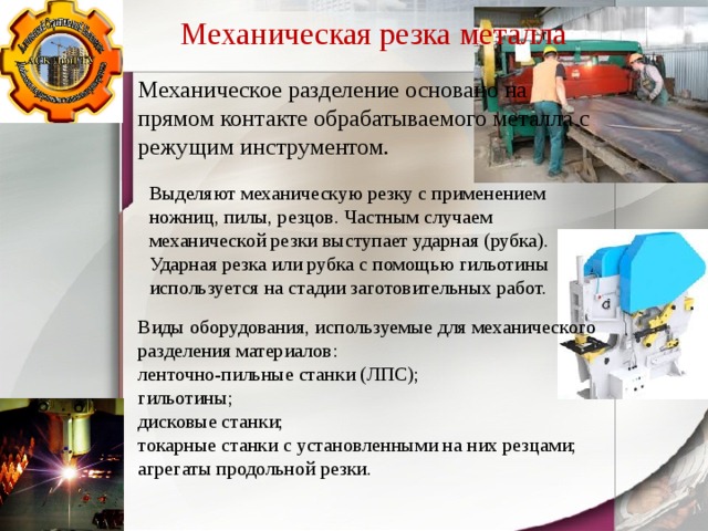 Механическая резка металла Механическое разделение основано на прямом контакте обрабатываемого металла с режущим инструментом. Выделяют механическую резку с применением ножниц, пилы, резцов. Частным случаем механической резки выступает ударная (рубка). Ударная резка или рубка с помощью гильотины используется на стадии заготовительных работ. Виды оборудования, используемые для механического разделения материалов: ленточно-пильные станки (ЛПС); гильотины; дисковые станки; токарные станки с установленными на них резцами; агрегаты продольной резки. 