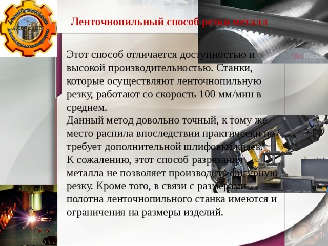 Ленточнопильный способ резки металл Этот способ отличается доступностью и высокой производительностью. Станки, которые осуществляют ленточнопильную резку, работают со скорость 100 мм/мин в среднем. Данный метод довольно точный, к тому же место распила впоследствии практически не требует дополнительной шлифовки краев. К сожалению, этот способ разрезания металла не позволяет производить фигурную резку. Кроме того, в связи с размерами полотна ленточнопильного станка имеются и ограничения на размеры изделий. 