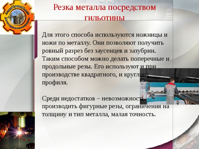 Резка металла посредством гильотины Для этого способа используются ножницы и ножи по металлу. Они позволяют получить ровный разрез без заусенцев и зазубрин. Таким способом можно делать поперечные и продольные резы. Его используют и при производстве квадратного, и круглого профиля. Среди недостатков – невозможность производить фигурные резы, ограничения на толщину и тип металла, малая точность. 