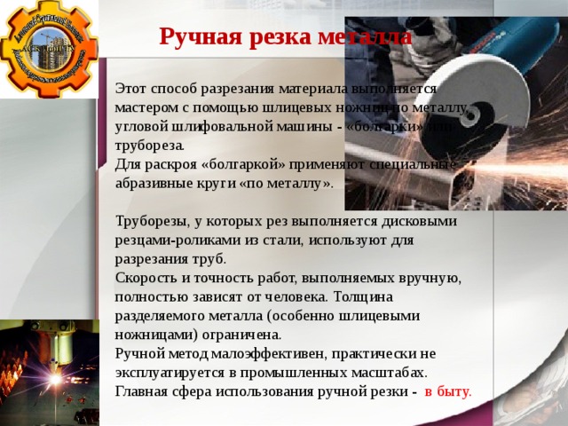 Ручная резка металла Этот способ разрезания материала выполняется мастером с помощью шлицевых ножниц по металлу, угловой шлифовальной машины - «болгарки» или трубореза. Для раскроя «болгаркой» применяют специальные абразивные круги «по металлу». Труборезы, у которых рез выполняется дисковыми резцами-роликами из стали, используют для разрезания труб. Скорость и точность работ, выполняемых вручную, полностью зависят от человека. Толщина разделяемого металла (особенно шлицевыми ножницами) ограничена. Ручной метод малоэффективен, практически не эксплуатируется в промышленных масштабах. Главная сфера использования ручной резки - в быту. 
