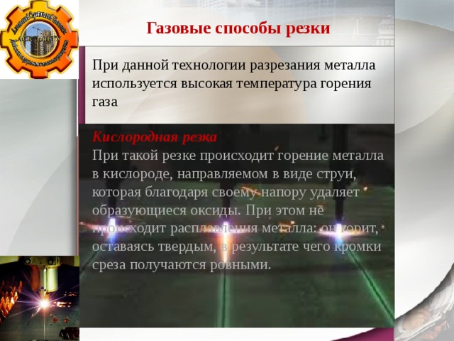 Газовые способы резки При данной технологии разрезания металла используется высокая температура горения газа  Кислородная резка При такой резке происходит горение металла в кислороде, направляемом в виде струи, которая благодаря своему напору удаляет образующиеся оксиды. При этом не происходит расплавления металла: он горит, оставаясь твердым, в результате чего кромки среза получаются ровными. 