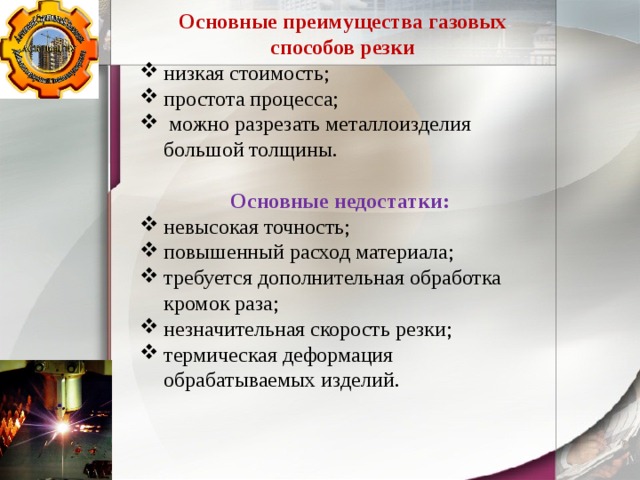 Основные преимущества газовых способов резки низкая стоимость; простота процесса;  можно разрезать металлоизделия большой толщины. Основные недостатки: невысокая точность; повышенный расход материала; требуется дополнительная обработка кромок раза; незначительная скорость резки; термическая деформация обрабатываемых изделий. 