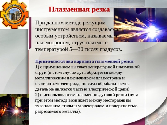 Плазменная резка При данном методе режущим инструментом является создаваемая особым устройством, называемым плазмотроном, струя плазмы с температурой 5—30 тысяч градусов. Применяются два варианта плазменной резки: 1) с применением высокотемпературной плазменной струи (в этом случае дуга образуется между металлическим наконечником плазмотрона и окончанием электрода, но сама обрабатываемая деталь не является частью электрической цепи); 2) с использованием плазменно-дуговой резки (дуга при этом методе возникает между несгорающим тугоплавким стальным электродом и поверхностью разрезаемого металла). 
